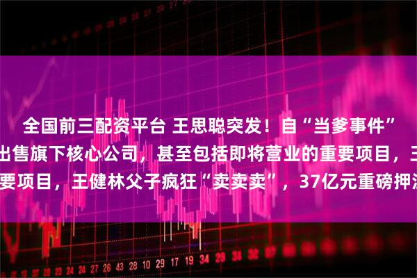 全国前三配资平台 王思聪突发！自“当爹事件”事件后传来最新动向，出售旗下核心公司，甚至包括即将营业的重要项目，王健林父子疯狂“卖卖卖”，37亿元重磅押注的文旅梦破碎！