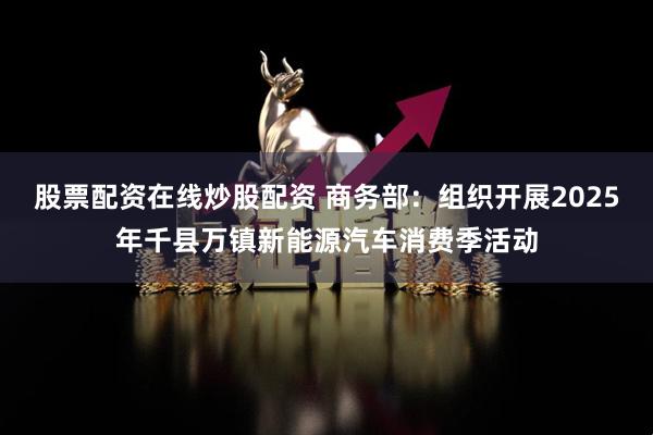 股票配资在线炒股配资 商务部：组织开展2025年千县万镇新能源汽车消费季活动