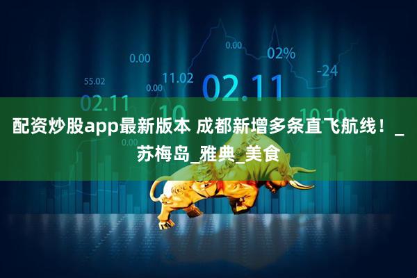 配资炒股app最新版本 成都新增多条直飞航线！_苏梅岛_雅典_美食