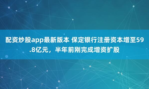 配资炒股app最新版本 保定银行注册资本增至59.8亿元，半年前刚完成增资扩股