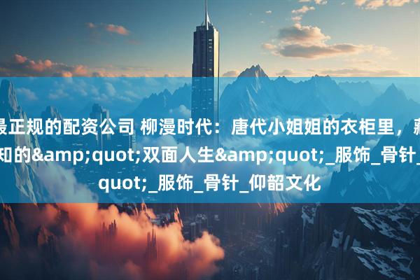 最正规的配资公司 柳漫时代：唐代小姐姐的衣柜里，藏着不为人知的"双面人生"_服饰_骨针_仰韶文化