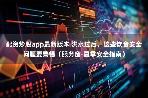 配资炒股app最新版本 洪水过后，这些饮食安全问题要警惕（服务窗·夏季安全指南）