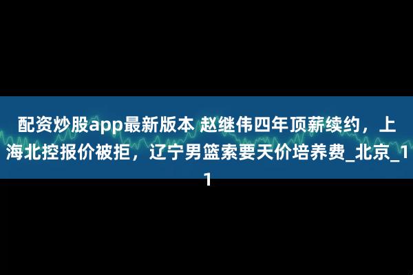 配资炒股app最新版本 赵继伟四年顶薪续约，上海北控报价被拒，辽宁男篮索要天价培养费_北京_1