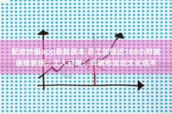 配资炒股app最新版本 员工加班近160小时被通报表扬，工人日报：向畸形加班文化说不