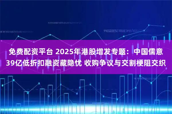 免费配资平台 2025年港股增发专题：中国儒意39亿低折扣融资藏隐忧 收购争议与交割梗阻交织