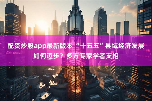 配资炒股app最新版本 “十五五”县域经济发展如何迈步？多方专家学者支招