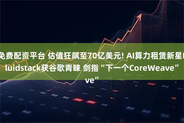 免费配资平台 估值狂飙至70亿美元! AI算力租赁新星Fluidstack获谷歌青睐 剑指“下一个CoreWeave”