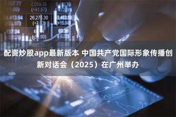 配资炒股app最新版本 中国共产党国际形象传播创新对话会（2025）在广州举办