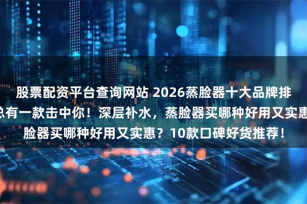 股票配资平台查询网站 2026蒸脸器十大品牌排名：康佳、金稻……总有一款击中你！深层补水，蒸脸器买哪种好用又实惠？10款口碑好货推荐！