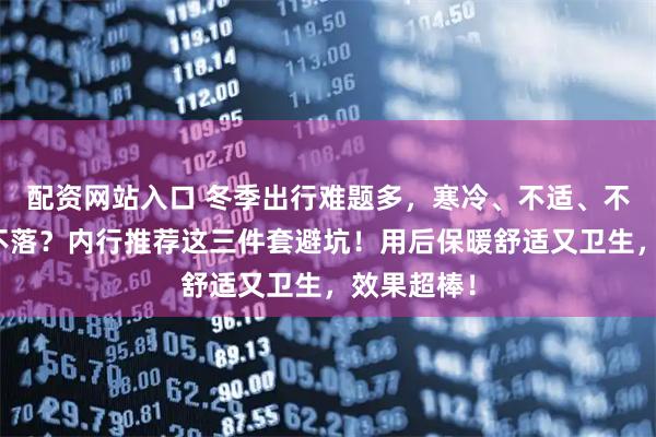 配资网站入口 冬季出行难题多，寒冷、不适、不卫生一个不落？内行推荐这三件套避坑！用后保暖舒适又卫生，效果超棒！