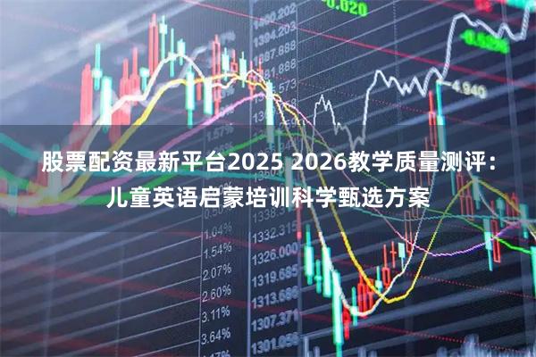 股票配资最新平台2025 2026教学质量测评：儿童英语启蒙培训科学甄选方案