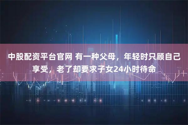 中股配资平台官网 有一种父母，年轻时只顾自己享受，老了却要求子女24小时待命
