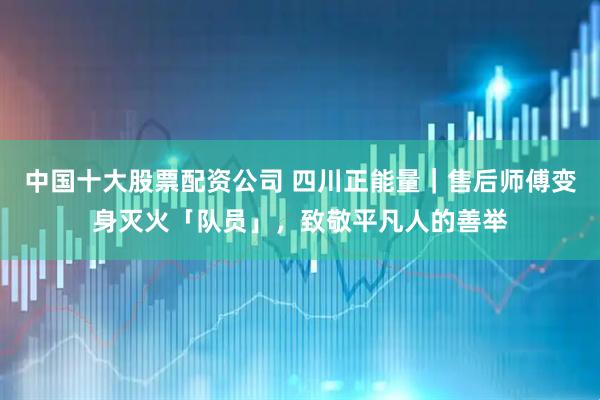 中国十大股票配资公司 四川正能量｜售后师傅变身灭火「队员」，致敬平凡人的善举