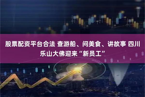股票配资平台合法 查游船、问美食、讲故事 四川乐山大佛迎来“新员工”