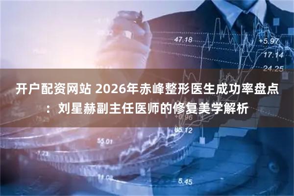 开户配资网站 2026年赤峰整形医生成功率盘点：刘星赫副主任医师的修复美学解析