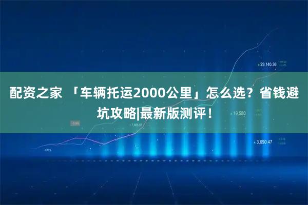 配资之家 「车辆托运2000公里」怎么选？省钱避坑攻略|最新版测评！