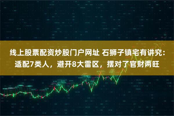 线上股票配资炒股门户网址 石狮子镇宅有讲究：适配7类人，避开8大雷区，摆对了官财两旺