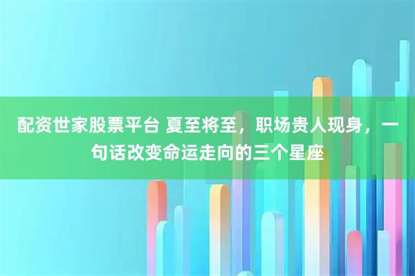 配资世家股票平台 夏至将至，职场贵人现身，一句话改变命运走向的三个星座