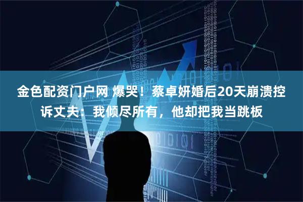 金色配资门户网 爆哭！蔡卓妍婚后20天崩溃控诉丈夫：我倾尽所有，他却把我当跳板