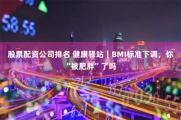 股票配资公司排名 健康驿站｜BMI标准下调，你“被肥胖”了吗