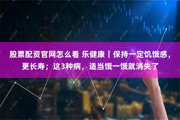 股票配资官网怎么看 乐健康｜保持一定饥饿感，更长寿；这3种病，适当饿一饿就消失了