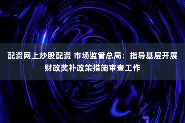 配资网上炒股配资 市场监管总局：指导基层开展财政奖补政策措施审查工作