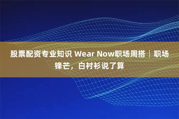 股票配资专业知识 Wear Now职场周搭│职场锋芒，白衬衫说了算