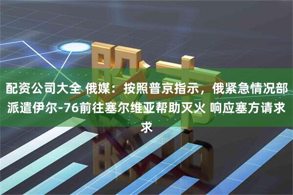 配资公司大全 俄媒：按照普京指示，俄紧急情况部派遣伊尔-76前往塞尔维亚帮助灭火 响应塞方请求