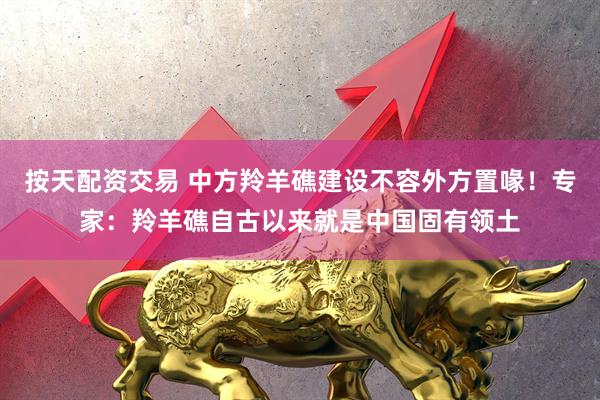 按天配资交易 中方羚羊礁建设不容外方置喙！专家：羚羊礁自古以来就是中国固有领土