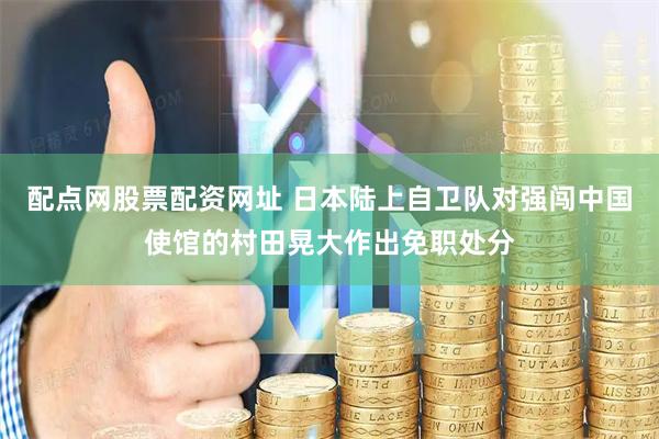 配点网股票配资网址 日本陆上自卫队对强闯中国使馆的村田晃大作出免职处分