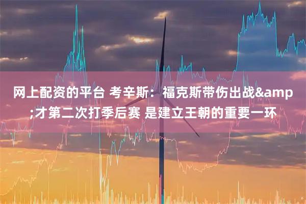 网上配资的平台 考辛斯:福克斯带伤出战&才第二次打季后赛 是建立王朝的重要一环