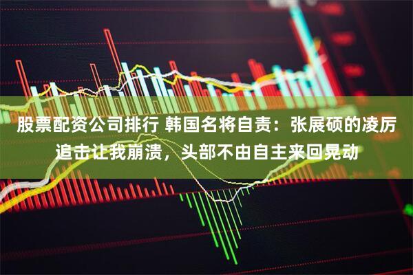 股票配资公司排行 韩国名将自责：张展硕的凌厉追击让我崩溃，头部不由自主来回晃动