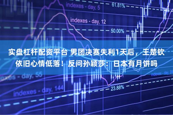 实盘杠杆配资平台 男团决赛失利1天后，王楚钦依旧心情低落！反问孙颖莎：日本有月饼吗