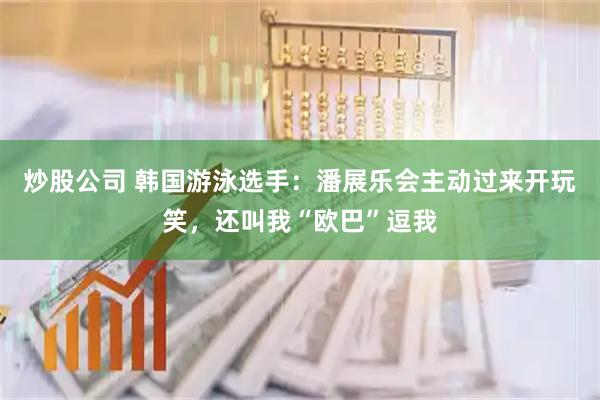 炒股公司 韩国游泳选手：潘展乐会主动过来开玩笑，还叫我“欧巴”逗我