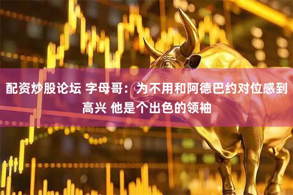 配资炒股论坛 字母哥：为不用和阿德巴约对位感到高兴 他是个出色的领袖