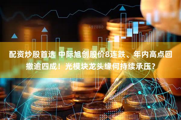 配资炒股首选 中际旭创股价8连跌、年内高点回撤逾四成！光模块龙头缘何持续承压？