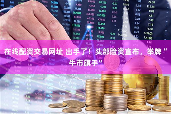在线配资交易网址 出手了！头部险资宣布，举牌“牛市旗手”