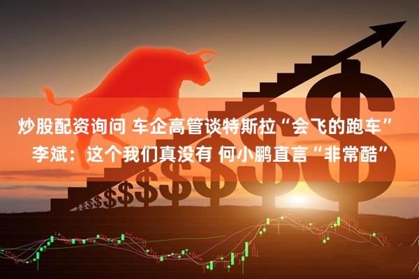 炒股配资询问 车企高管谈特斯拉“会飞的跑车” 李斌:这个我们真没有 何小鹏直言“非常酷”