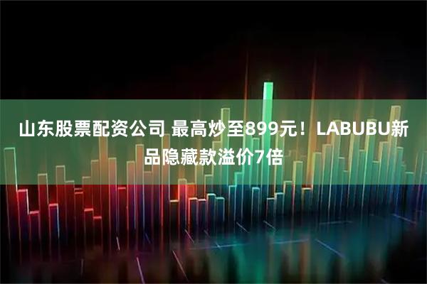 山东股票配资公司 最高炒至899元！LABUBU新品隐藏款溢价7倍