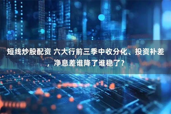 短线炒股配资 六大行前三季中收分化、投资补差，净息差谁降了谁稳了？