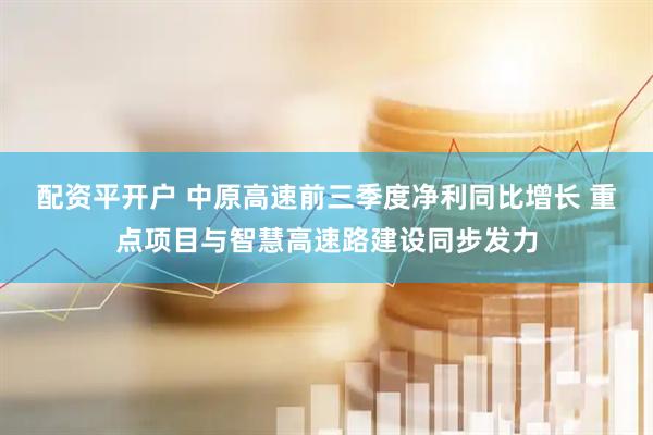 配资平开户 中原高速前三季度净利同比增长 重点项目与智慧高速路建设同步发力